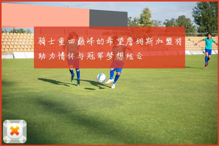 骑士重回巅峰的希望詹姆斯加盟将助力情怀与冠军梦想结合