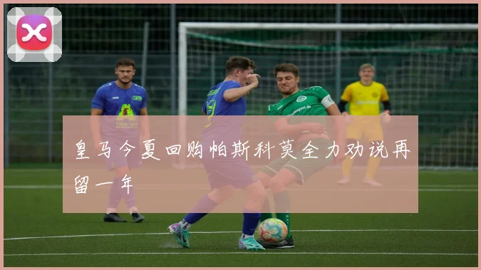 皇马今夏回购帕斯科莫全力劝说再留一年