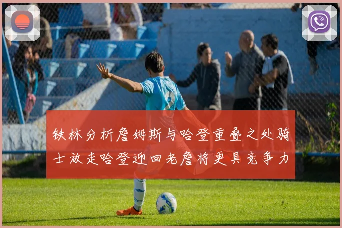 铁林分析詹姆斯与哈登重叠之处骑士放走哈登迎回老詹将更具竞争力
