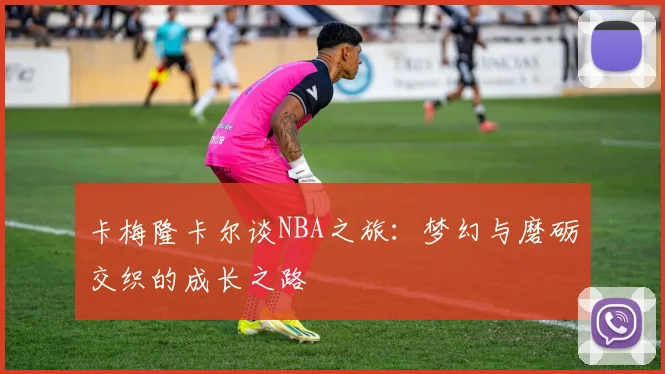 卡梅隆卡尔谈NBA之旅：梦幻与磨砺交织的成长之路