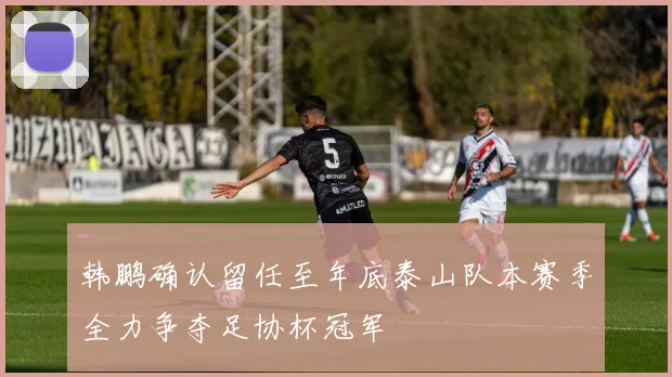 韩鹏确认留任至年底泰山队本赛季全力争夺足协杯冠军