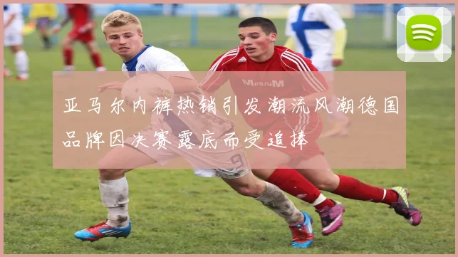 亚马尔内裤热销引发潮流风潮德国品牌因决赛露底而受追捧
