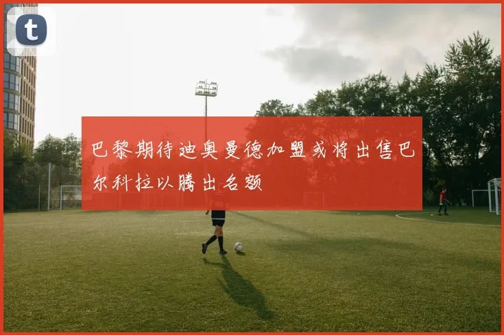巴黎期待迪奥曼德加盟或将出售巴尔科拉以腾出名额