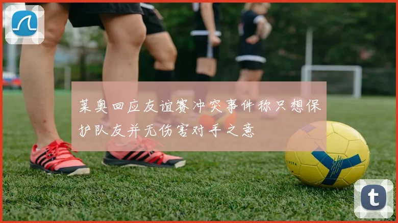 莱奥回应友谊赛冲突事件称只想保护队友并无伤害对手之意