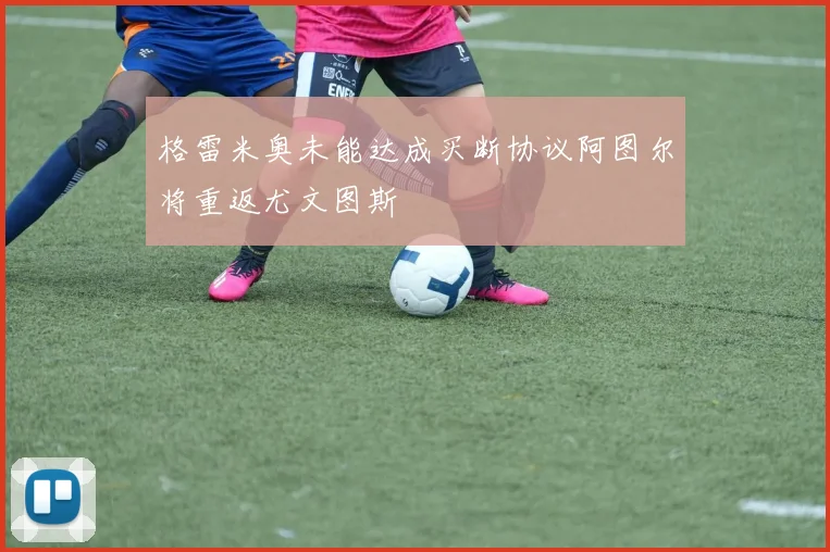 格雷米奥未能达成买断协议阿图尔将重返尤文图斯