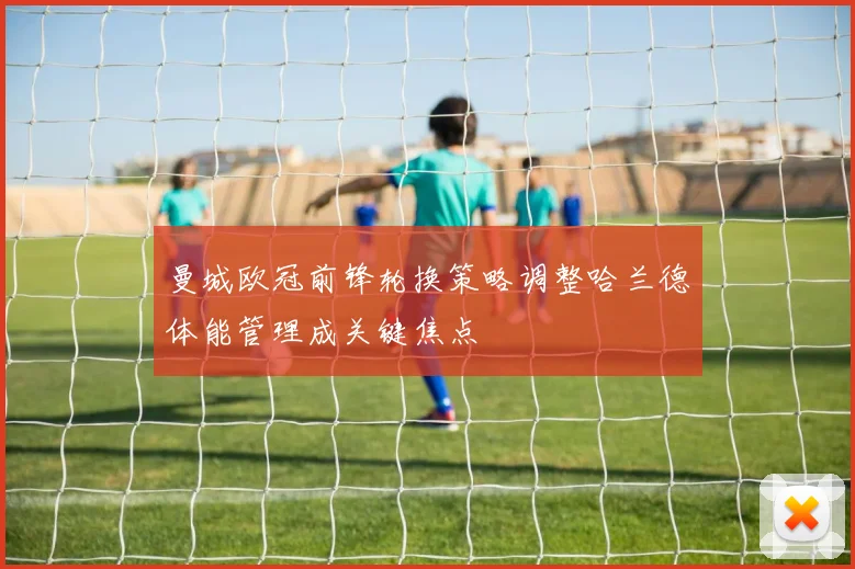 曼城欧冠前锋轮换策略调整哈兰德体能管理成关键焦点