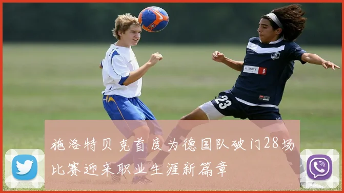 施洛特贝克首度为德国队破门28场比赛迎来职业生涯新篇章