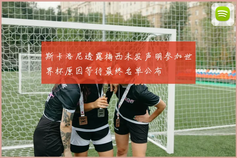 斯卡洛尼透露梅西未发声明参加世界杯原因等待最终名单公布