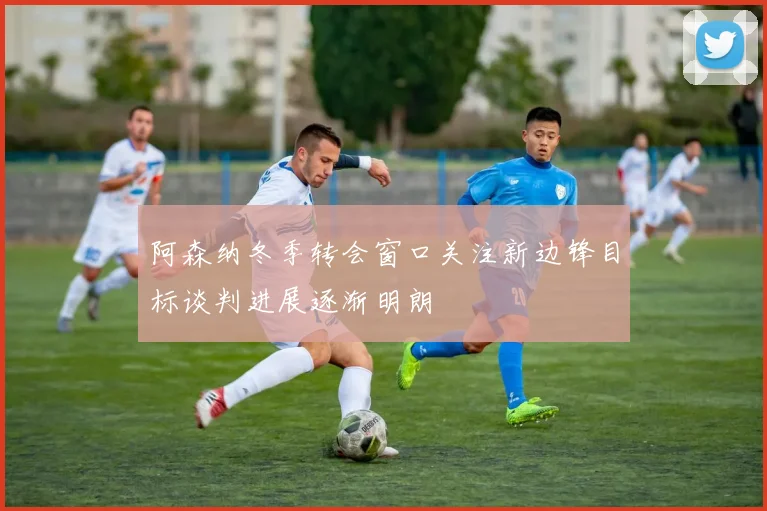阿森纳冬季转会窗口关注新边锋目标谈判进展逐渐明朗