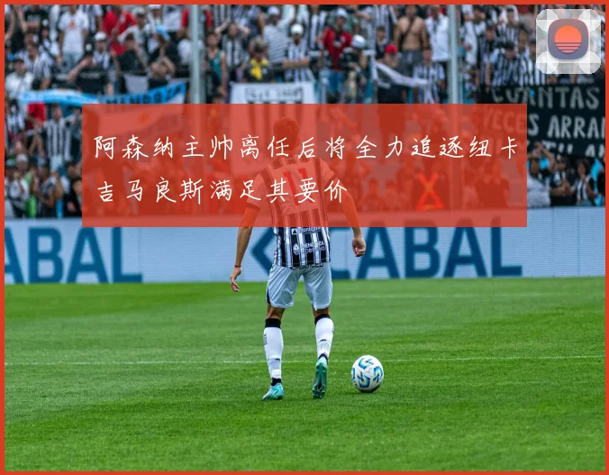 阿森纳主帅离任后将全力追逐纽卡吉马良斯满足其要价