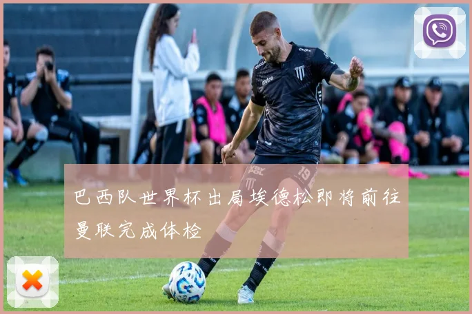 巴西队世界杯出局埃德松即将前往曼联完成体检
