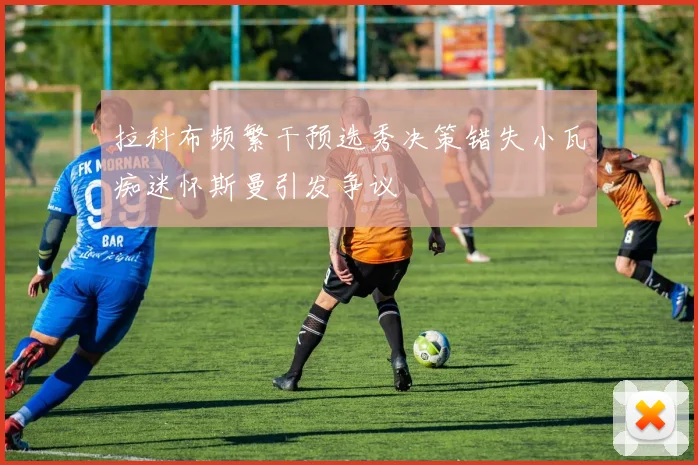 拉科布频繁干预选秀决策错失小瓦痴迷怀斯曼引发争议
