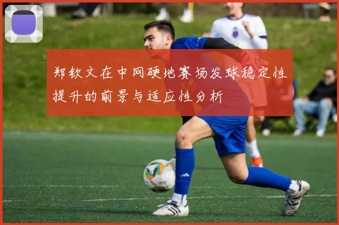 郑钦文在中网硬地赛场发球稳定性提升的前景与适应性分析