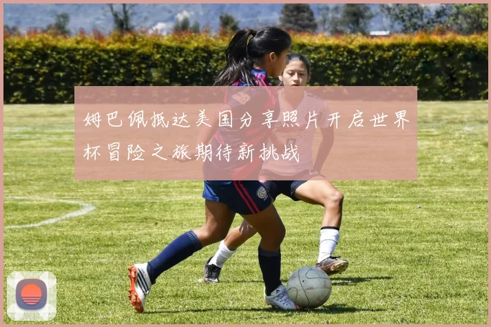 姆巴佩抵达美国分享照片开启世界杯冒险之旅期待新挑战