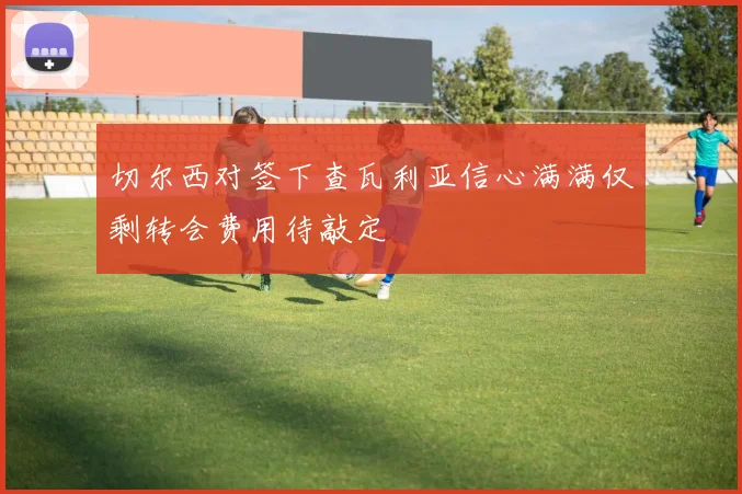 切尔西对签下查瓦利亚信心满满仅剩转会费用待敲定