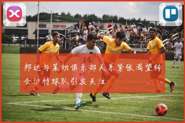 邦达与莱切俱乐部关系紧张渴望转会沙特球队引发关注