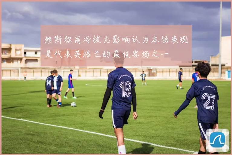 赖斯称高海拔无影响认为本场表现是代表英格兰的最佳客场之一