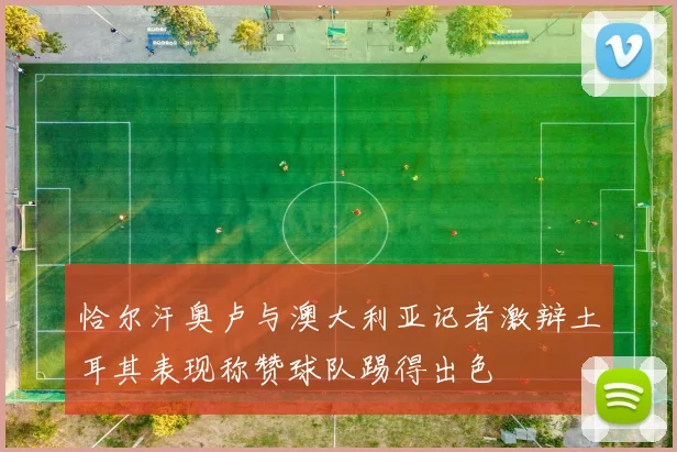恰尔汗奥卢与澳大利亚记者激辩土耳其表现称赞球队踢得出色