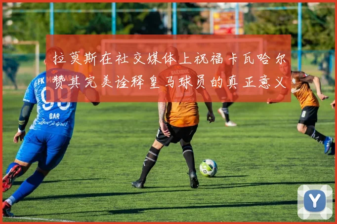 拉莫斯在社交媒体上祝福卡瓦哈尔赞其完美诠释皇马球员的真正意义