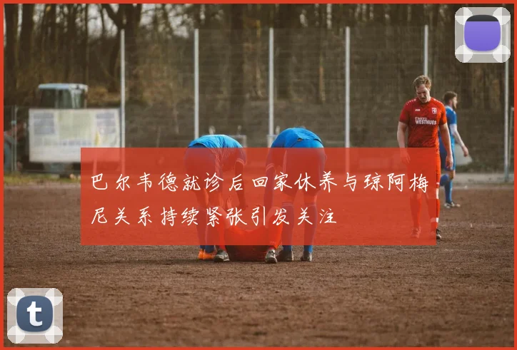 巴尔韦德就诊后回家休养与琼阿梅尼关系持续紧张引发关注