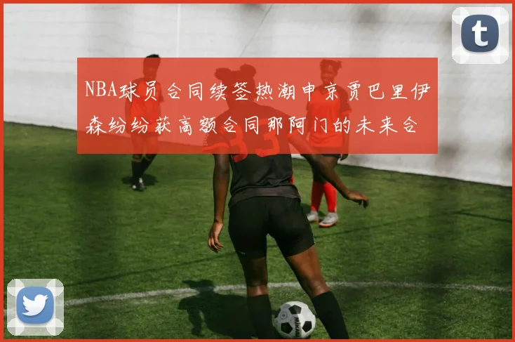 NBA球员合同续签热潮申京贾巴里伊森纷纷获高额合同那阿门的未来合同将如何定价
